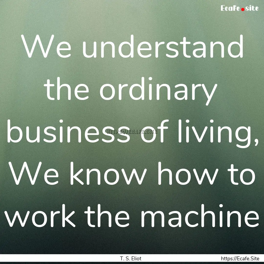 We understand the ordinary business of living,.... : Quote by T. S. Eliot