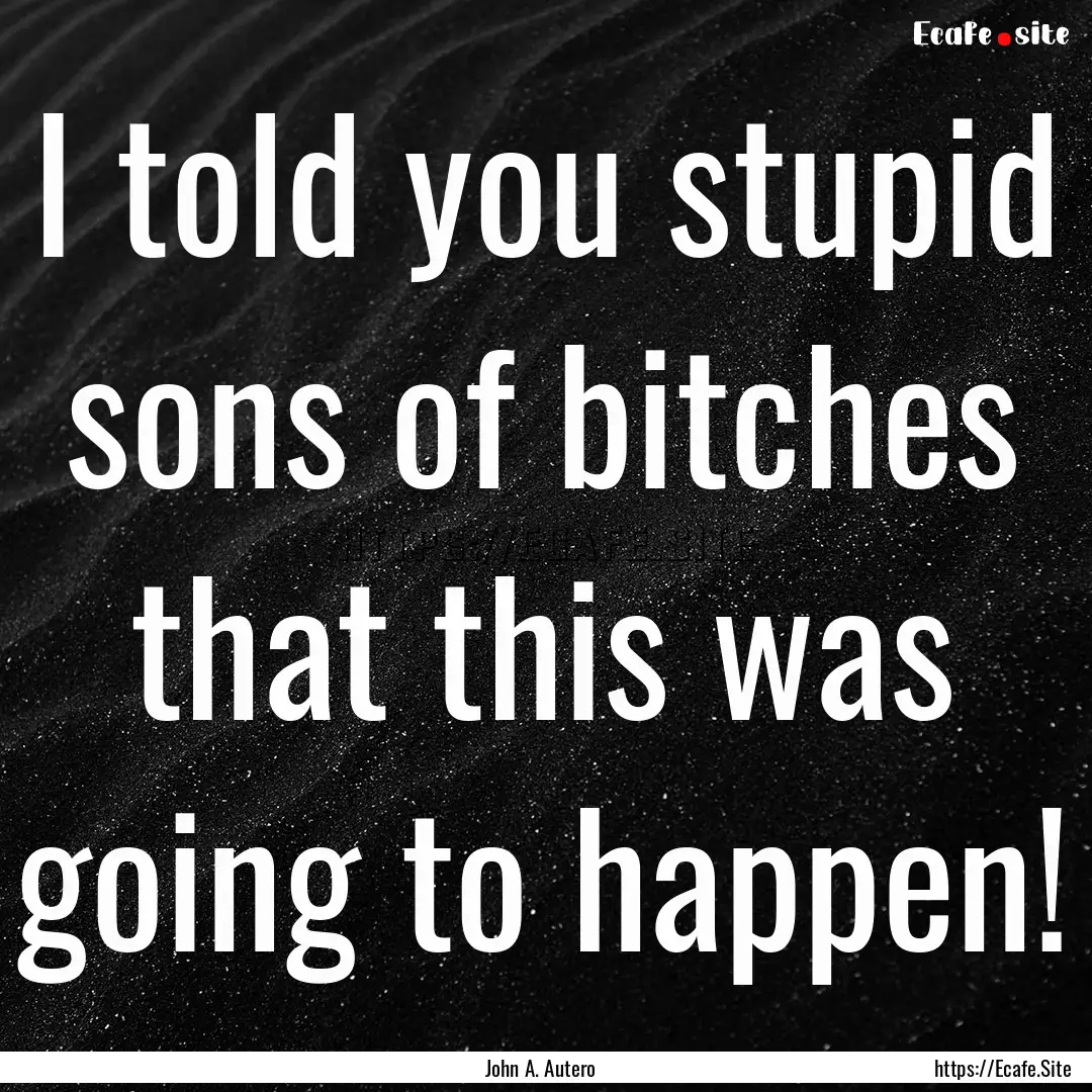 I told you stupid sons of bitches that this.... : Quote by John A. Autero