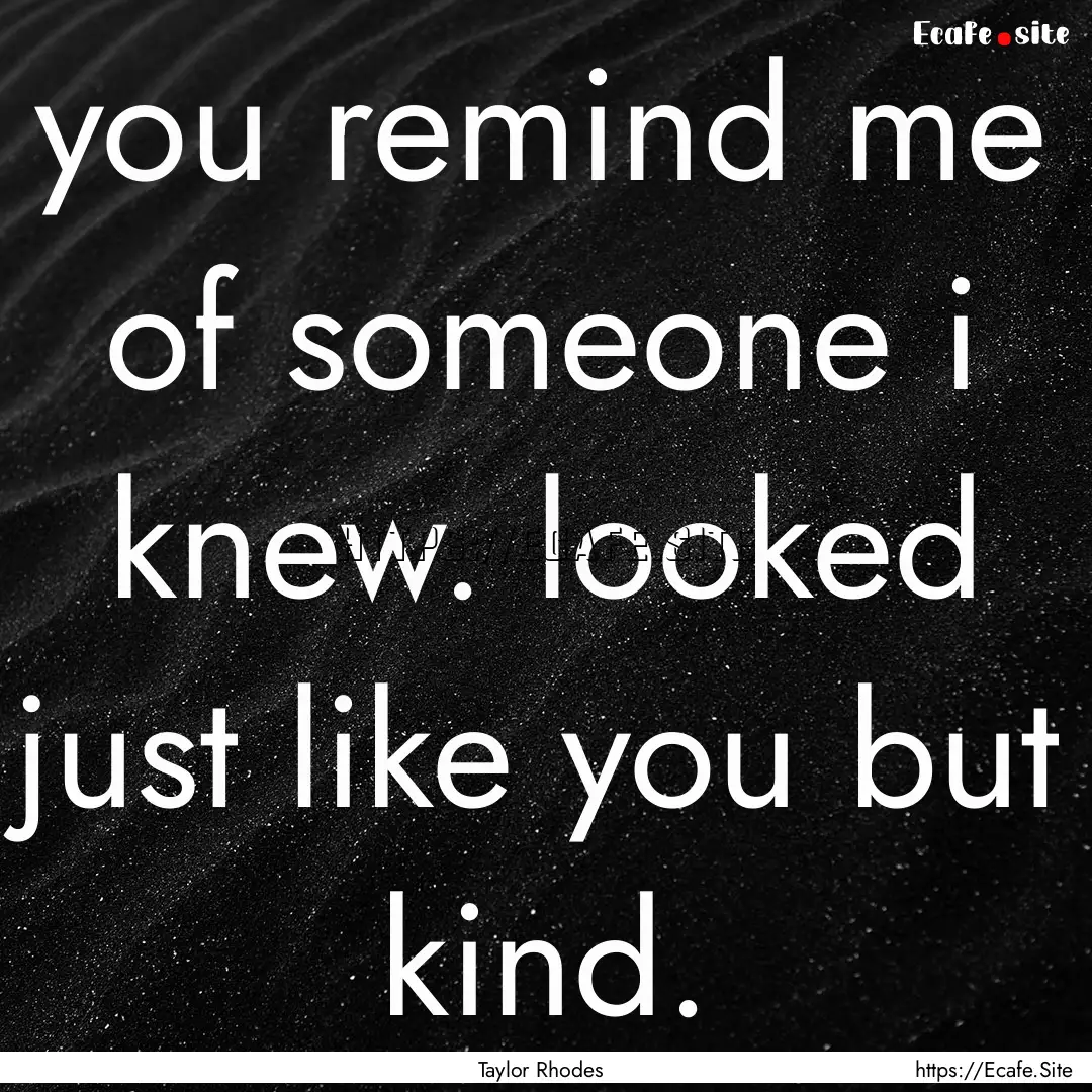 you remind me of someone i knew. looked just.... : Quote by Taylor Rhodes