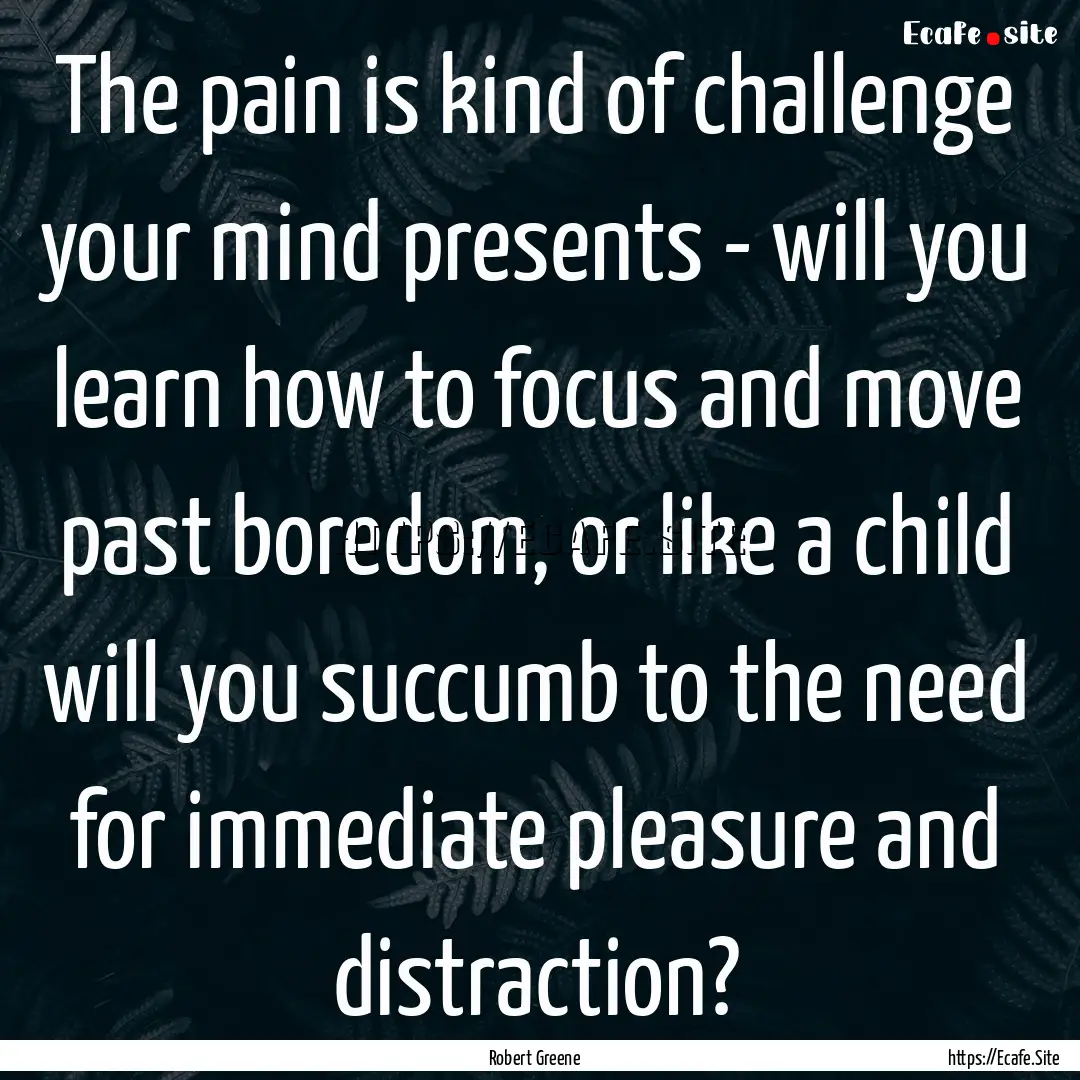 The pain is kind of challenge your mind presents.... : Quote by Robert Greene