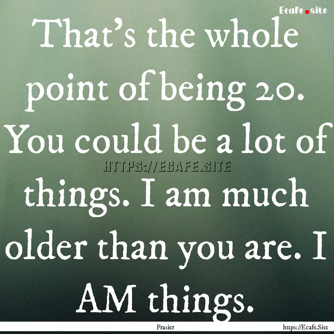 That's the whole point of being 20. You could.... : Quote by Frasier