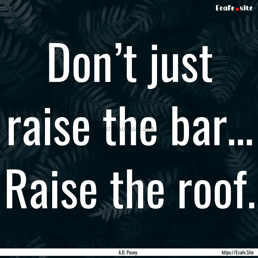 Don’t just raise the bar… Raise the roof..... : Quote by A.D. Posey