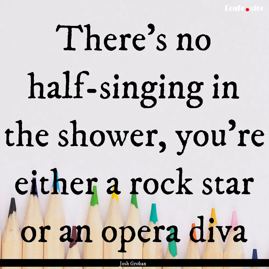 There's no half-singing in the shower, you're.... : Quote by Josh Groban