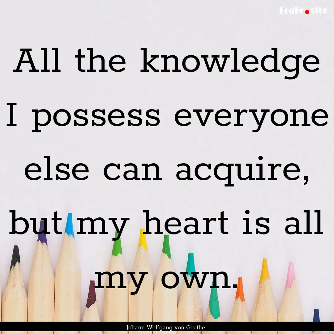 All the knowledge I possess everyone else.... : Quote by Johann Wolfgang von Goethe