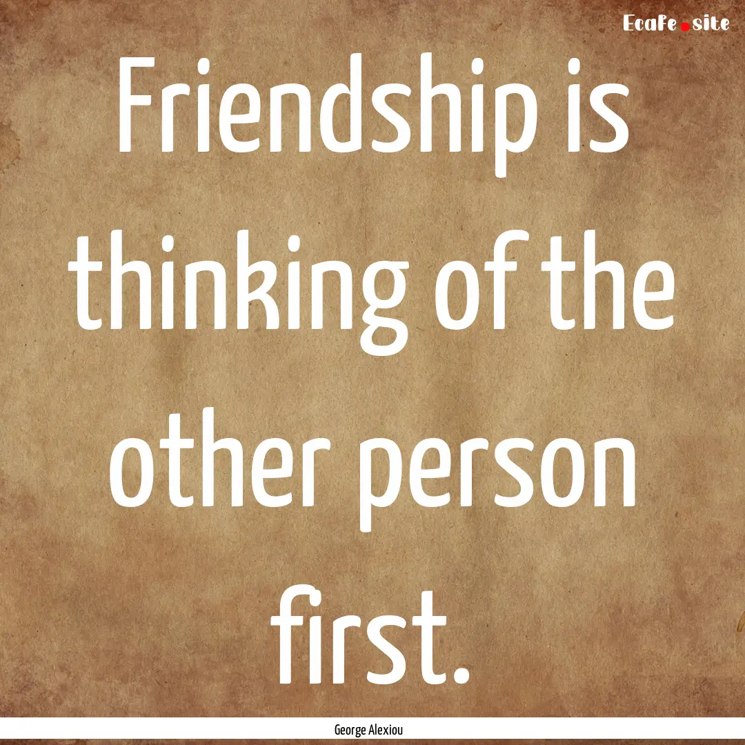 Friendship is thinking of the other person.... : Quote by George Alexiou