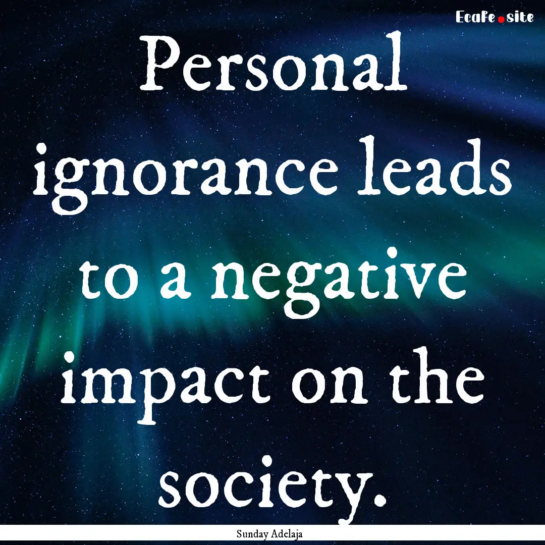 Personal ignorance leads to a negative impact.... : Quote by Sunday Adelaja