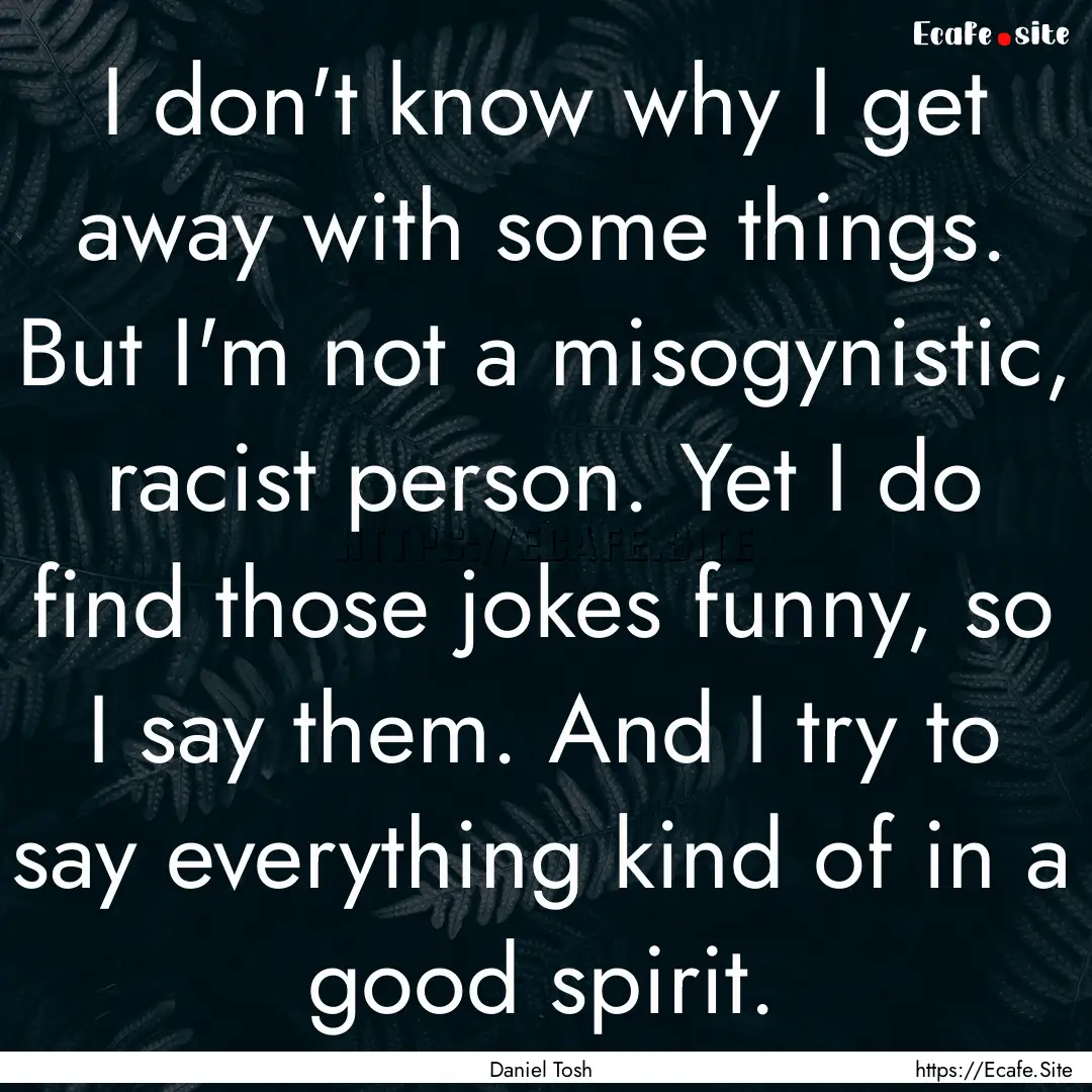 I don't know why I get away with some things..... : Quote by Daniel Tosh