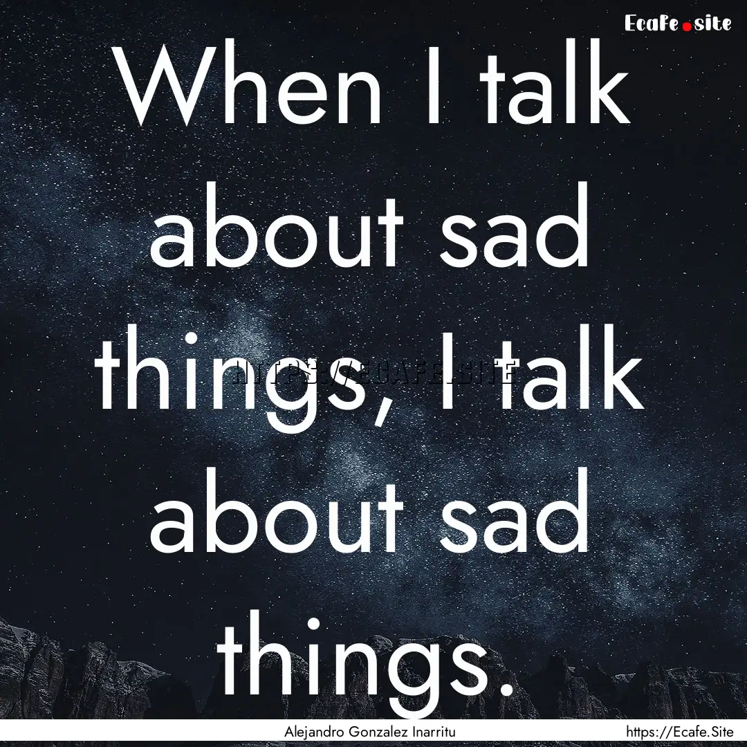 When I talk about sad things, I talk about.... : Quote by Alejandro Gonzalez Inarritu