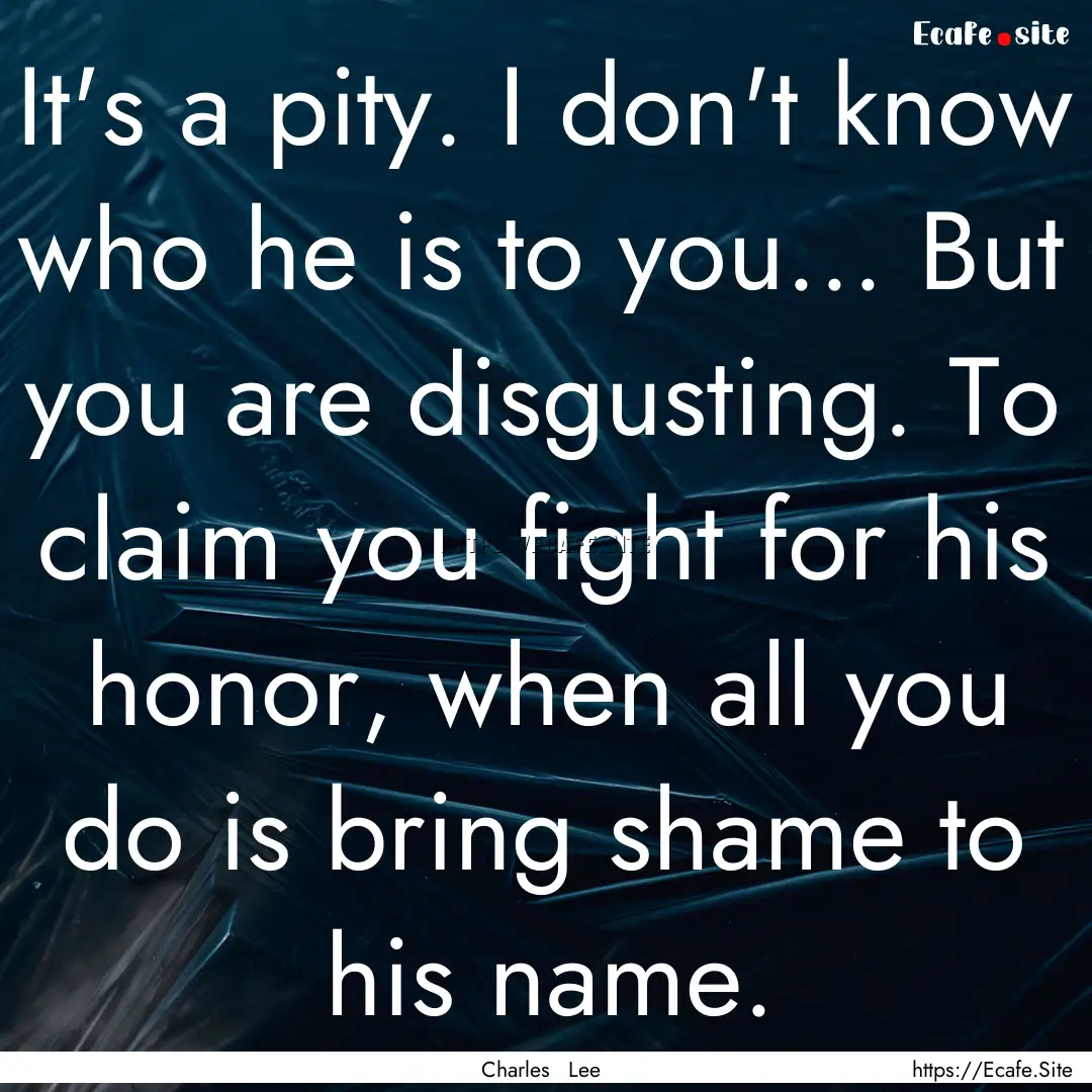 It's a pity. I don't know who he is to you....... : Quote by Charles Lee