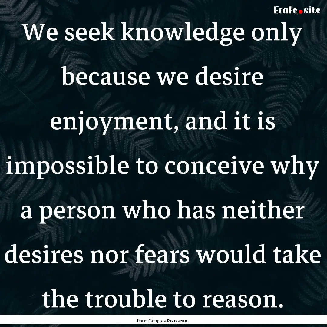 We seek knowledge only because we desire.... : Quote by Jean-Jacques Rousseau