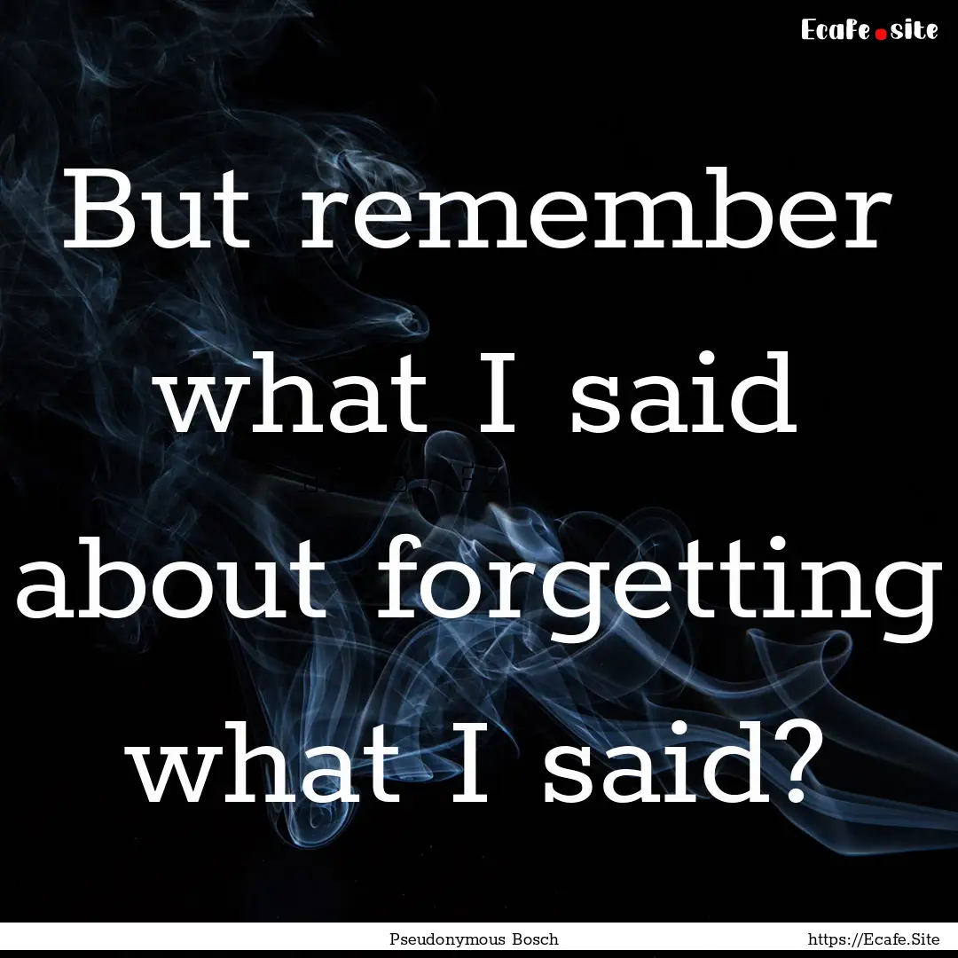 But remember what I said about forgetting.... : Quote by Pseudonymous Bosch