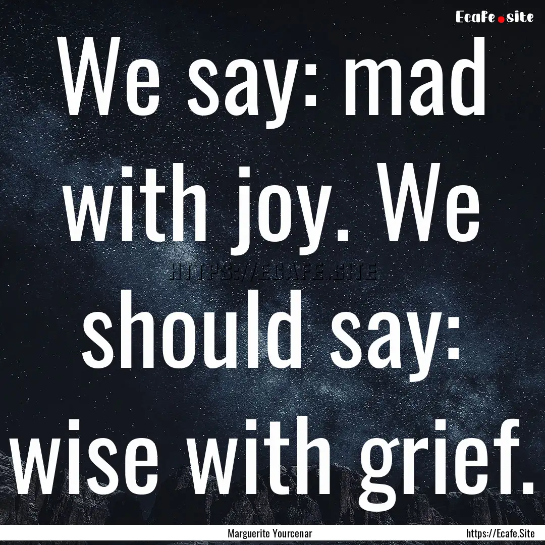 We say: mad with joy. We should say: wise.... : Quote by Marguerite Yourcenar