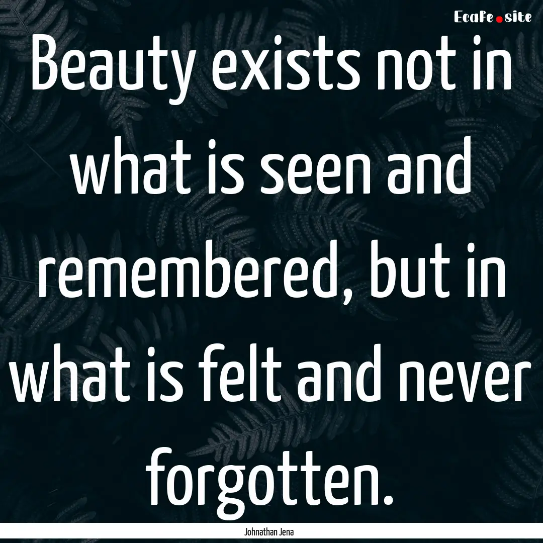 Beauty exists not in what is seen and remembered,.... : Quote by Johnathan Jena