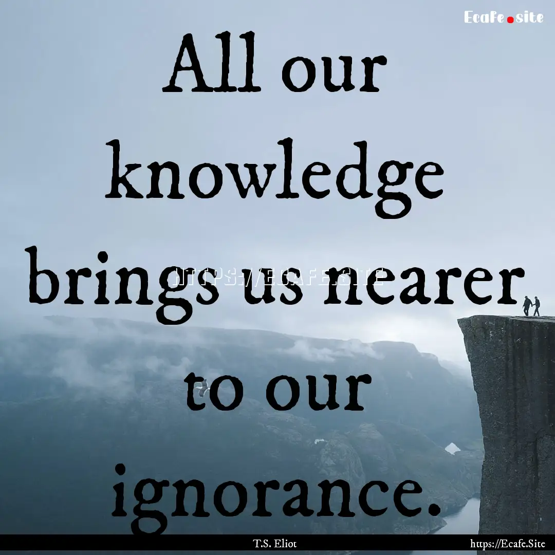 All our knowledge brings us nearer to our.... : Quote by T.S. Eliot