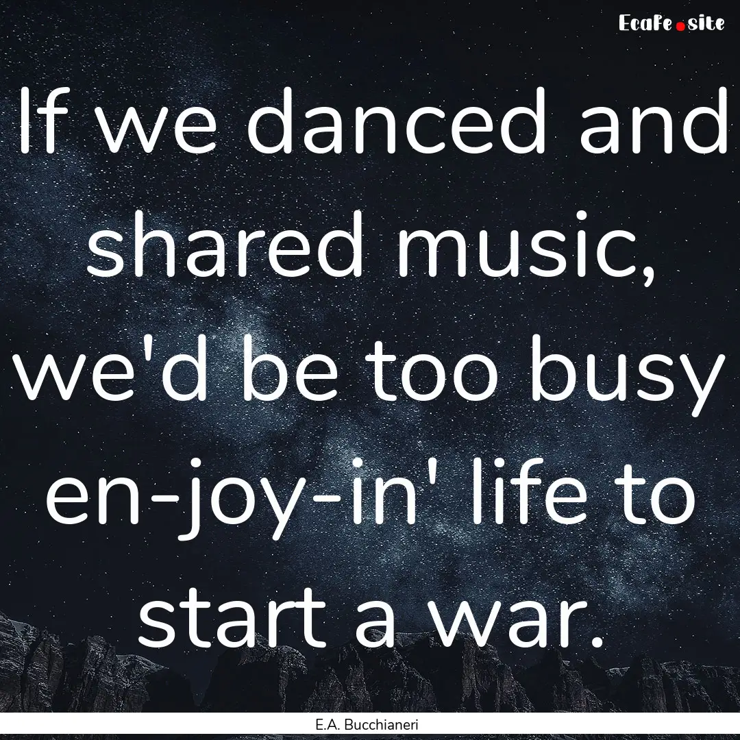 If we danced and shared music, we'd be too.... : Quote by E.A. Bucchianeri