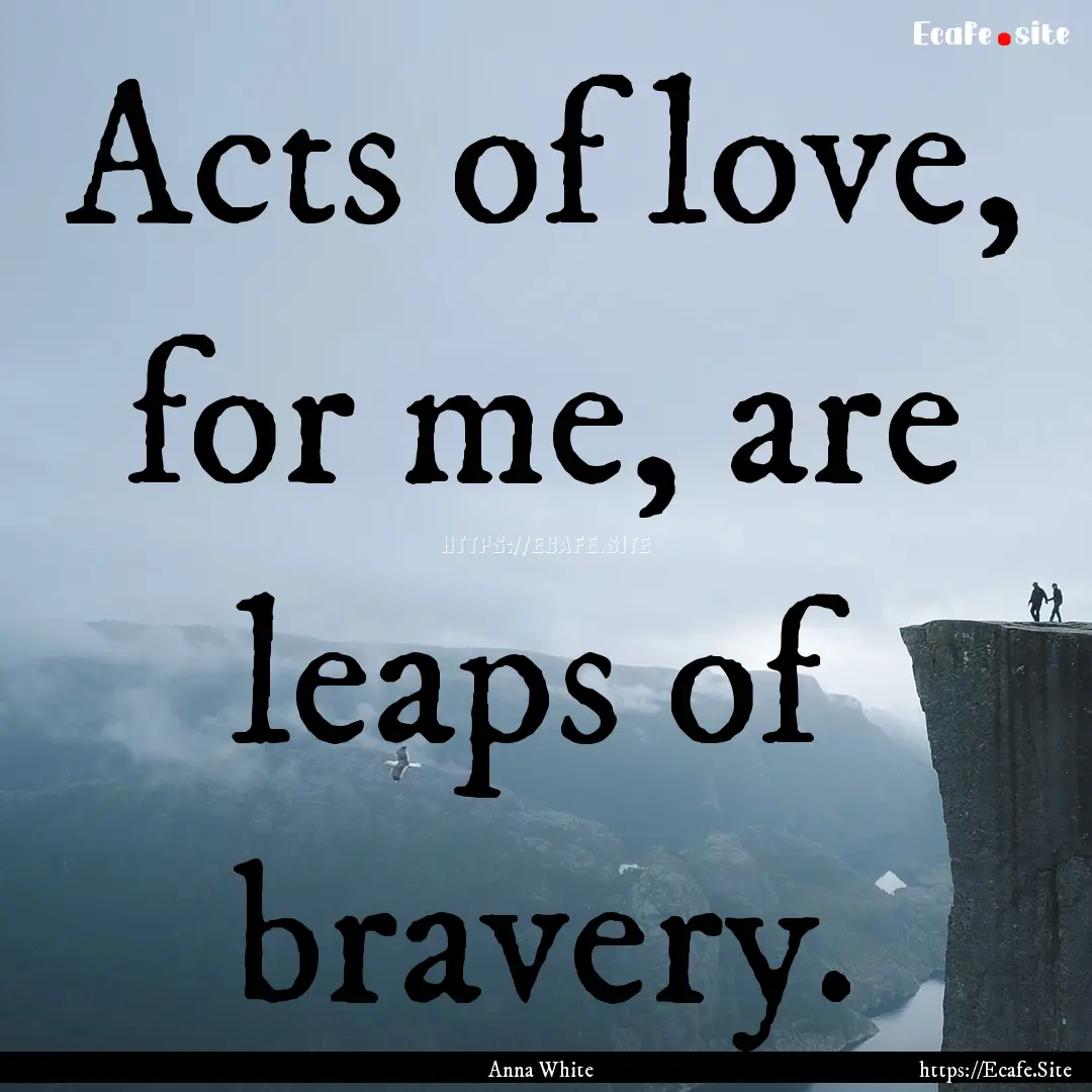 Acts of love, for me, are leaps of bravery..... : Quote by Anna White