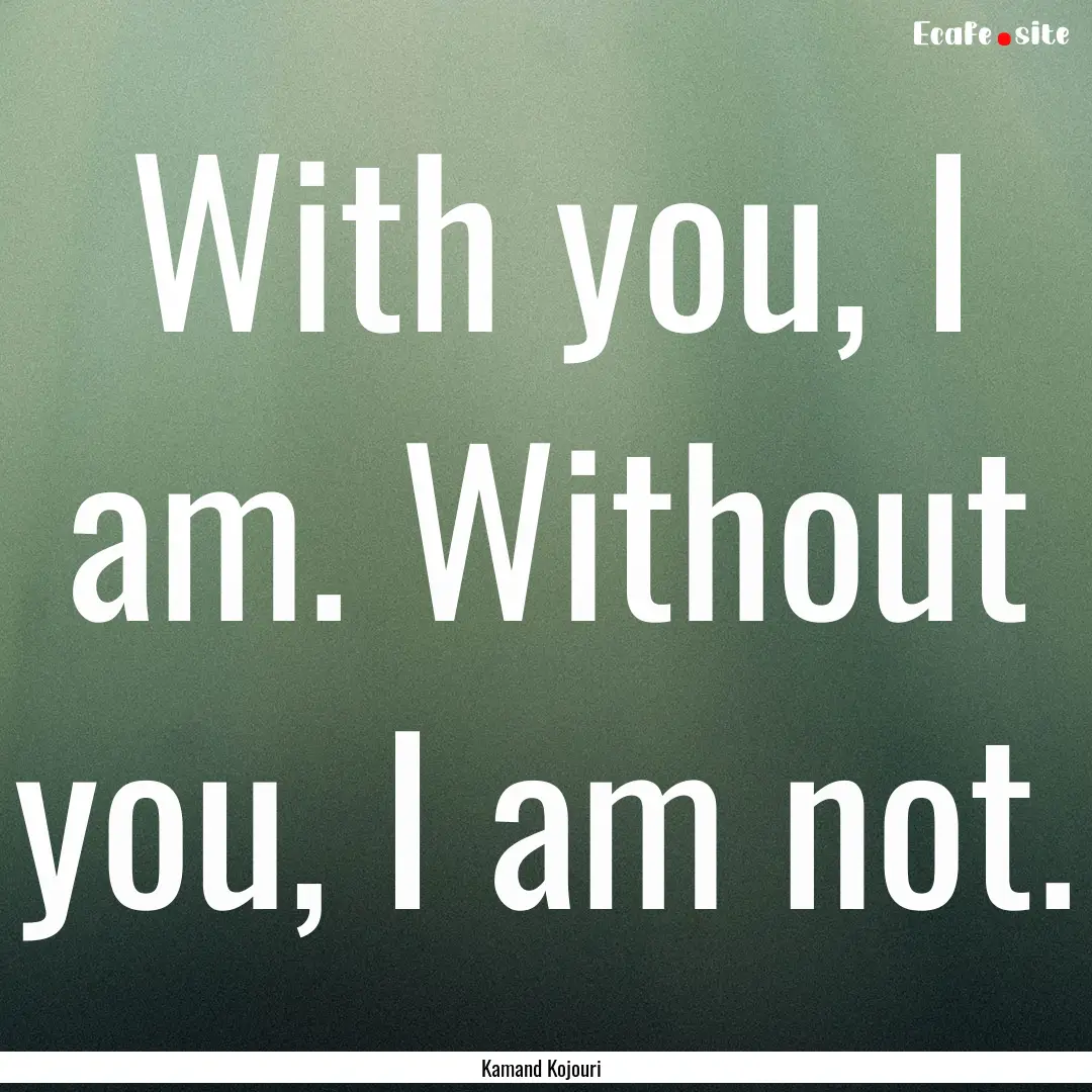 With you, I am. Without you, I am not. : Quote by Kamand Kojouri