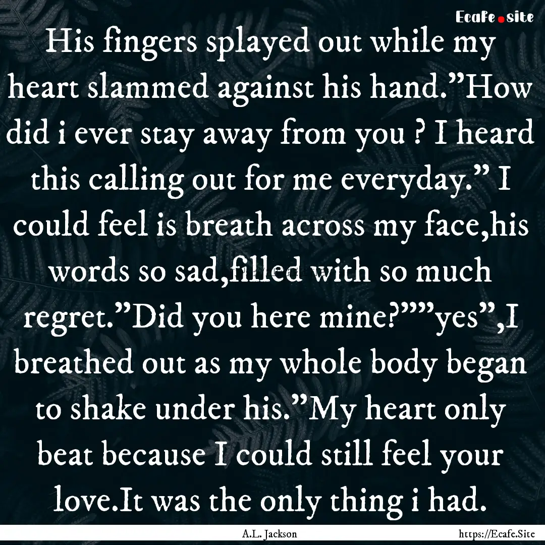 His fingers splayed out while my heart slammed.... : Quote by A.L. Jackson