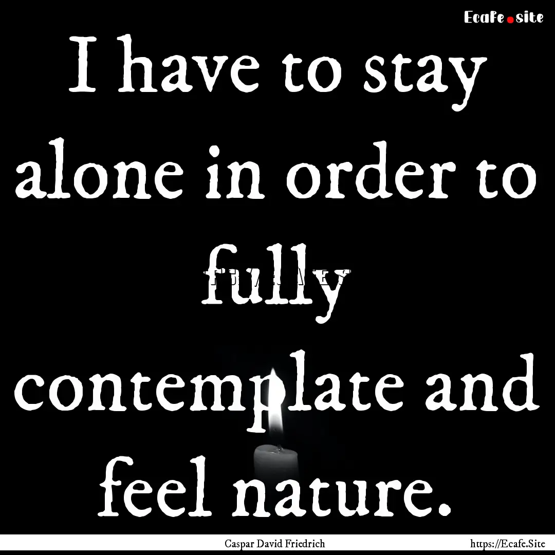 I have to stay alone in order to fully contemplate.... : Quote by Caspar David Friedrich