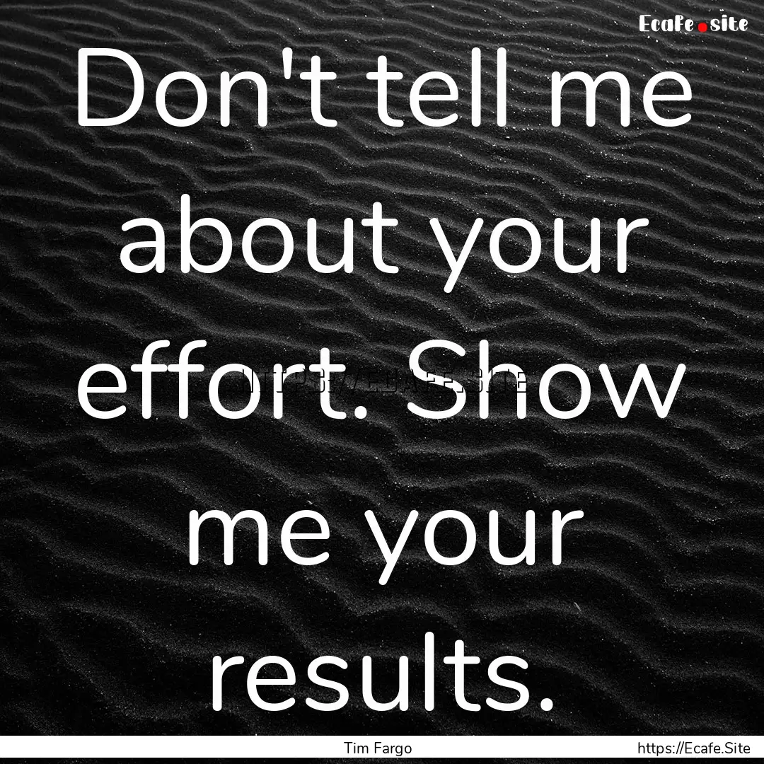 Don't tell me about your effort. Show me.... : Quote by Tim Fargo