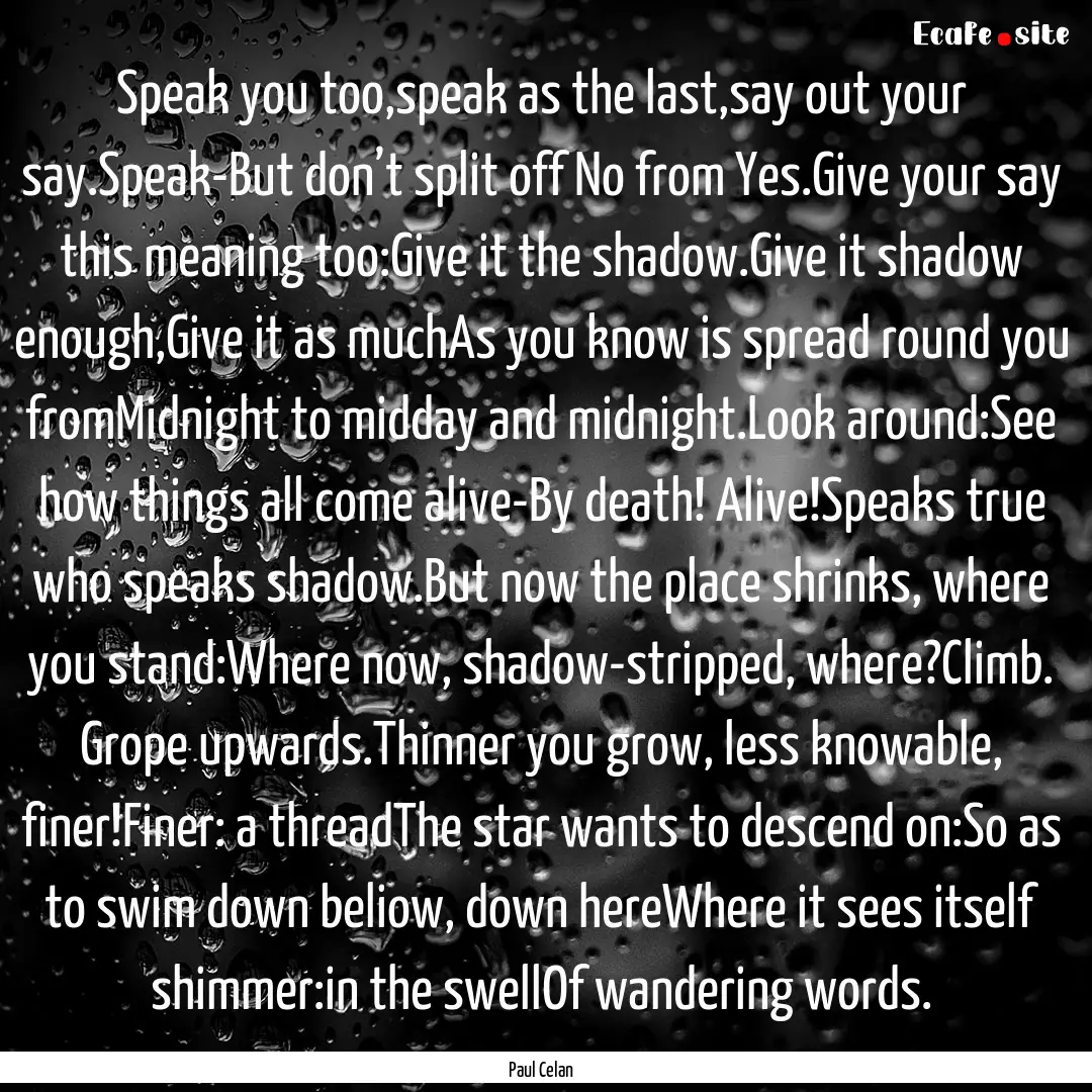 Speak you too,speak as the last,say out your.... : Quote by Paul Celan