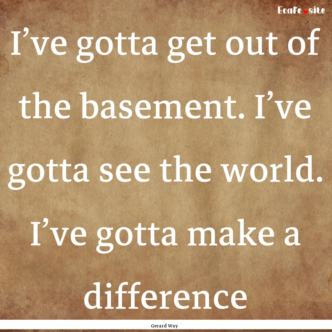 I’ve gotta get out of the basement. I’ve.... : Quote by Gerard Way