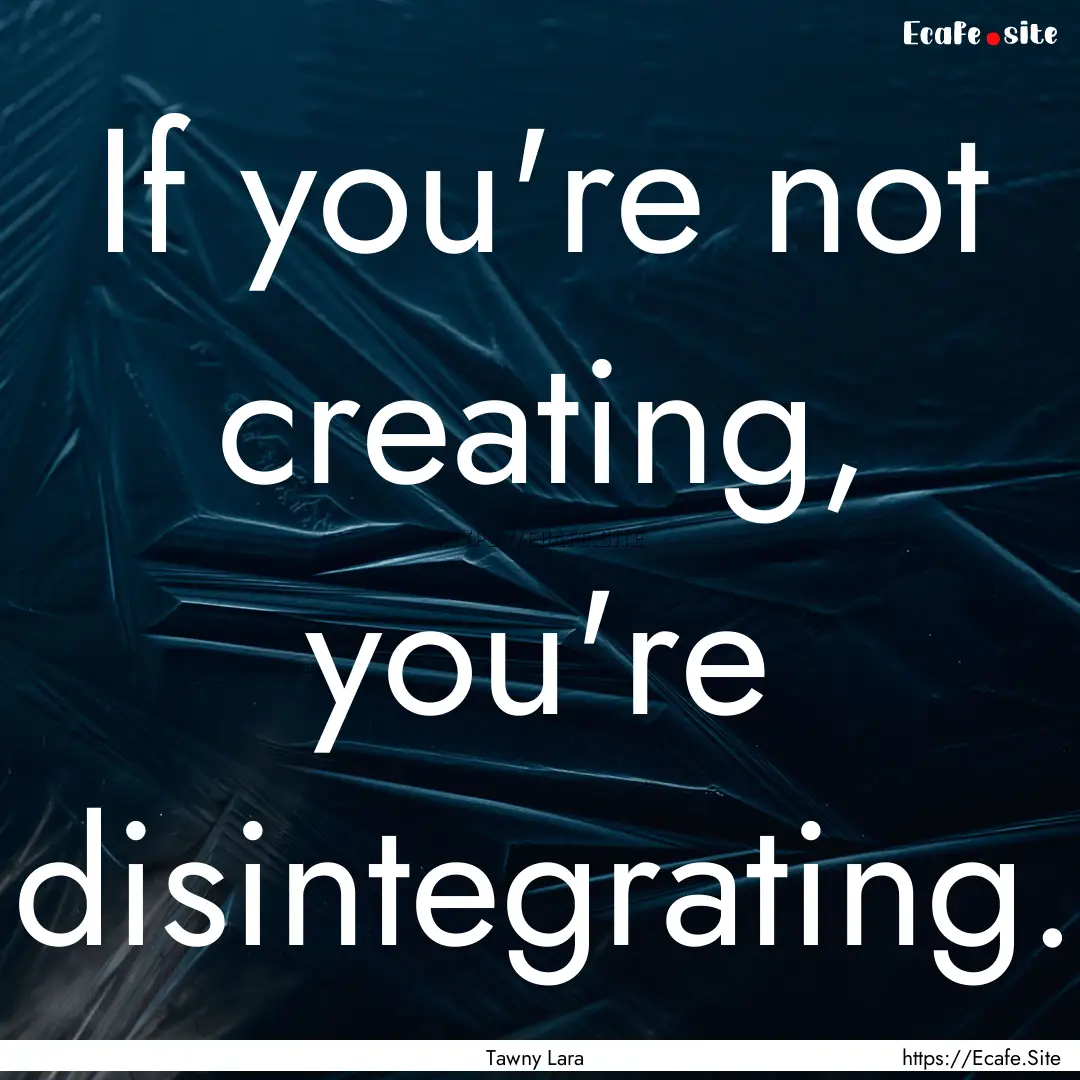 If you're not creating, you're disintegrating..... : Quote by Tawny Lara