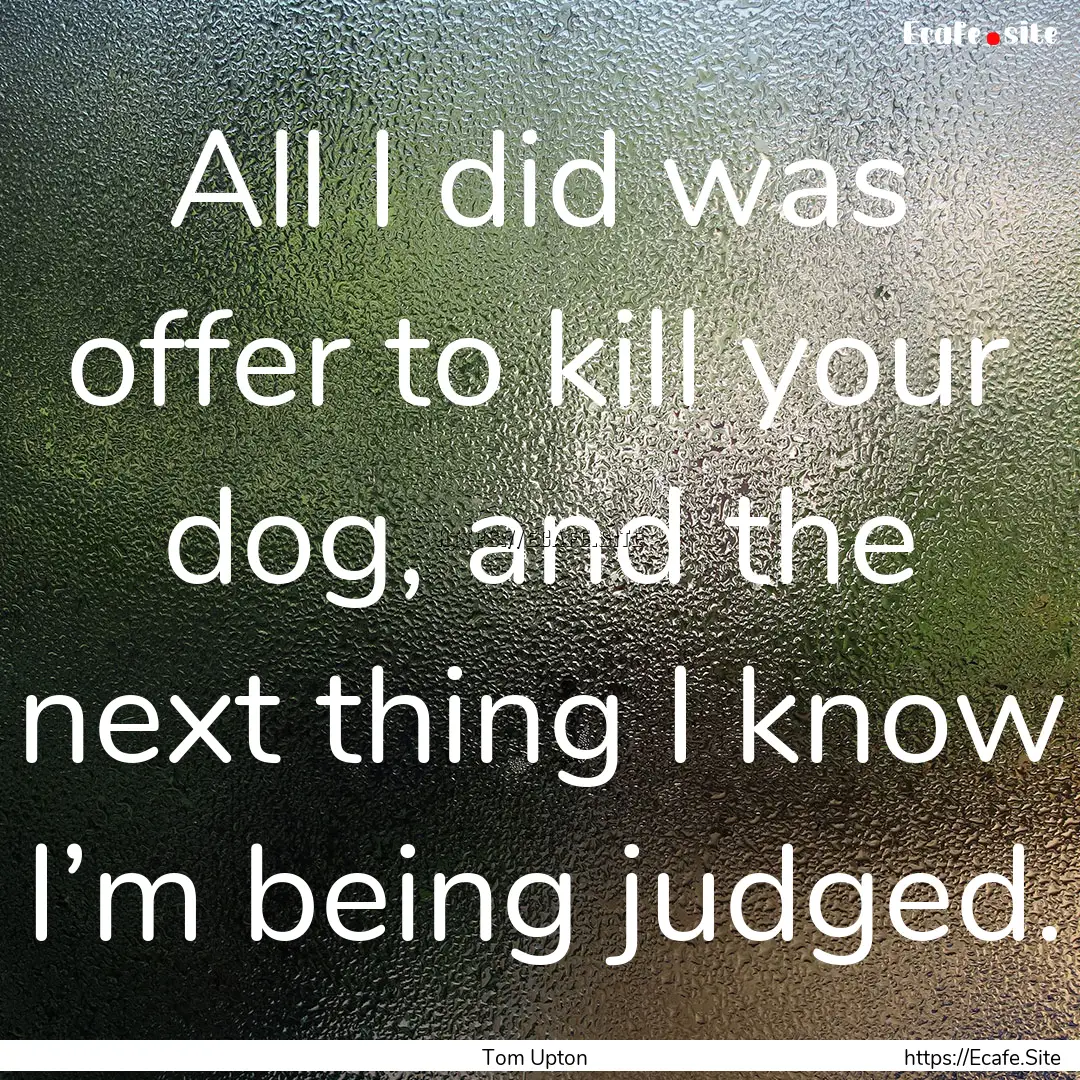 All I did was offer to kill your dog, and.... : Quote by Tom Upton