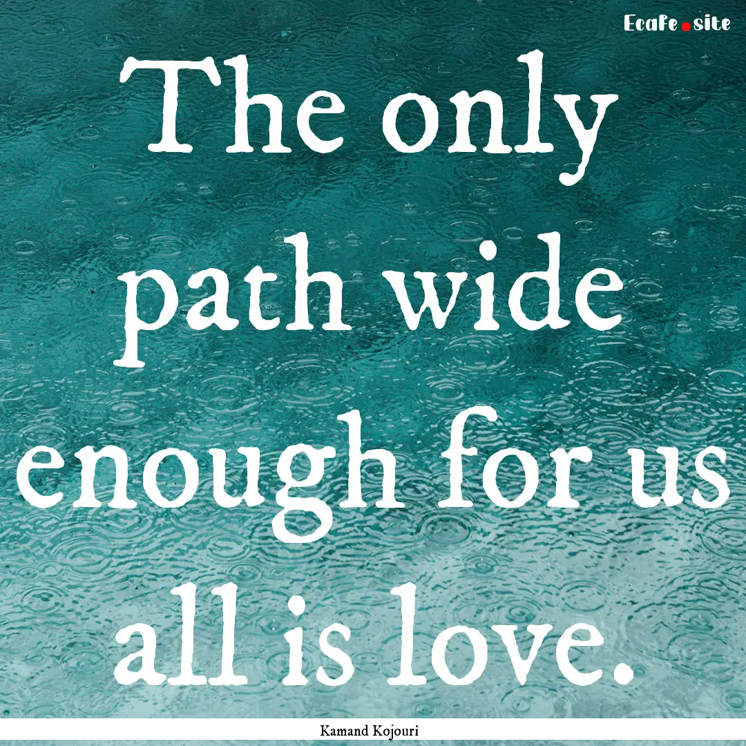 The only path wide enough for us all is love..... : Quote by Kamand Kojouri