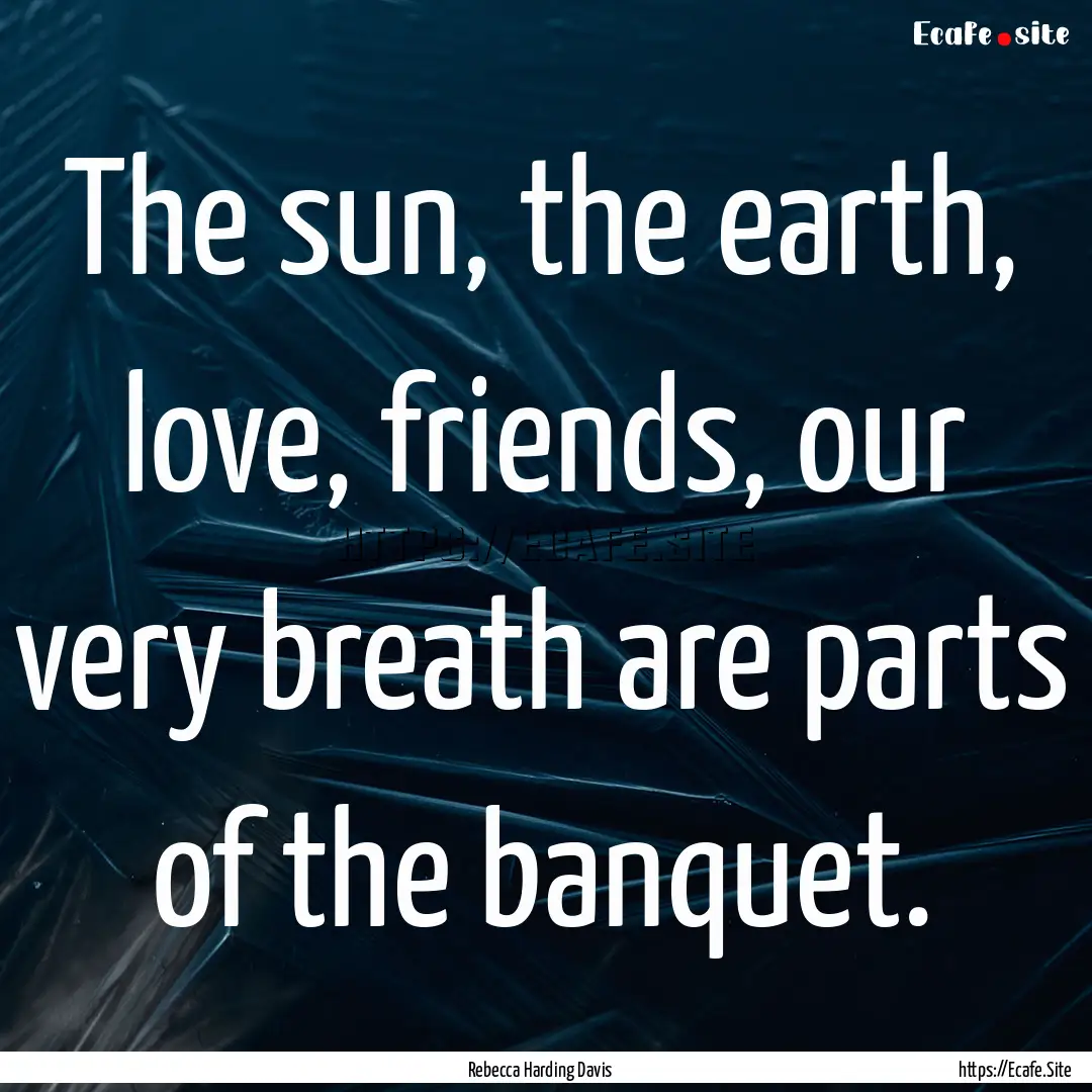 The sun, the earth, love, friends, our very.... : Quote by Rebecca Harding Davis