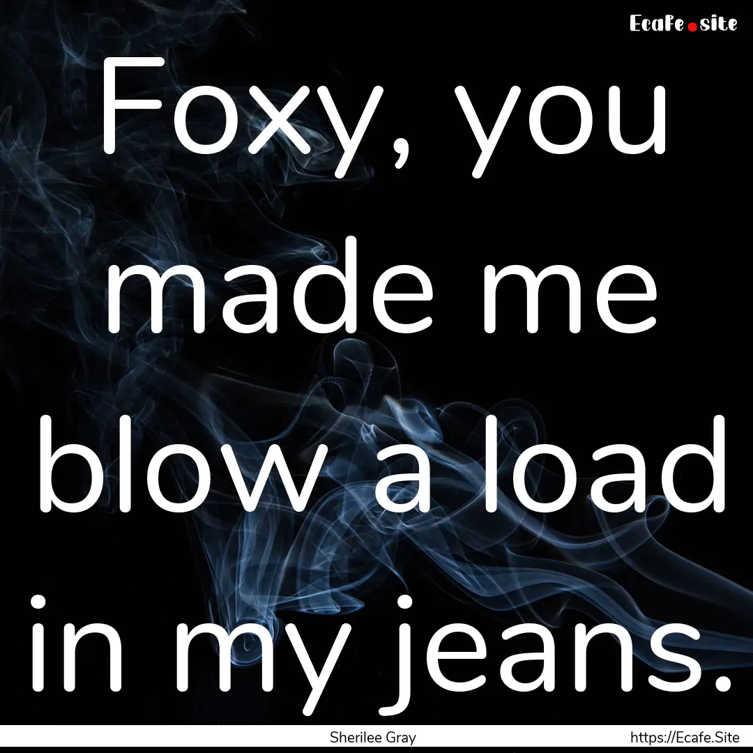 Foxy, you made me blow a load in my jeans..... : Quote by Sherilee Gray