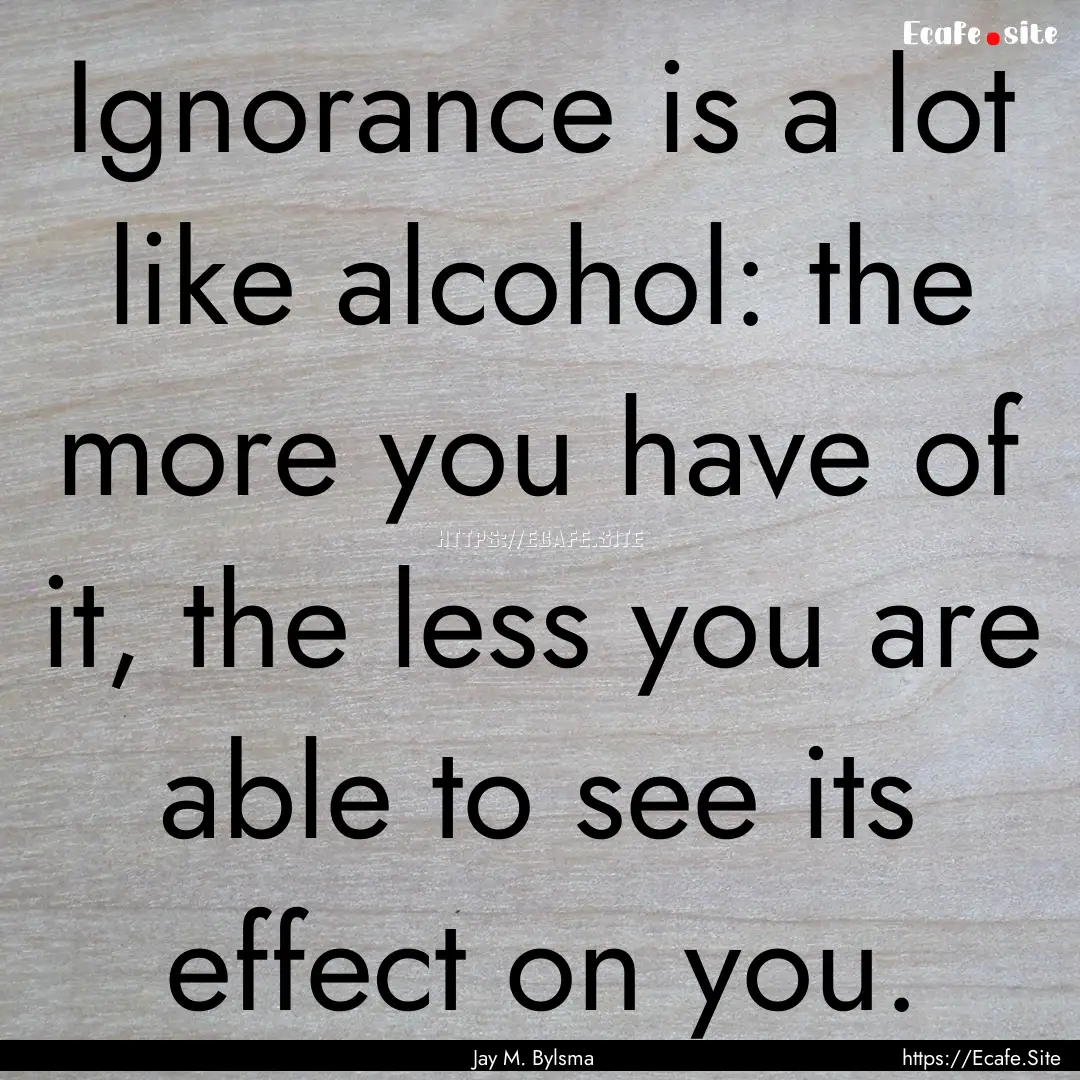 Ignorance is a lot like alcohol: the more.... : Quote by Jay M. Bylsma