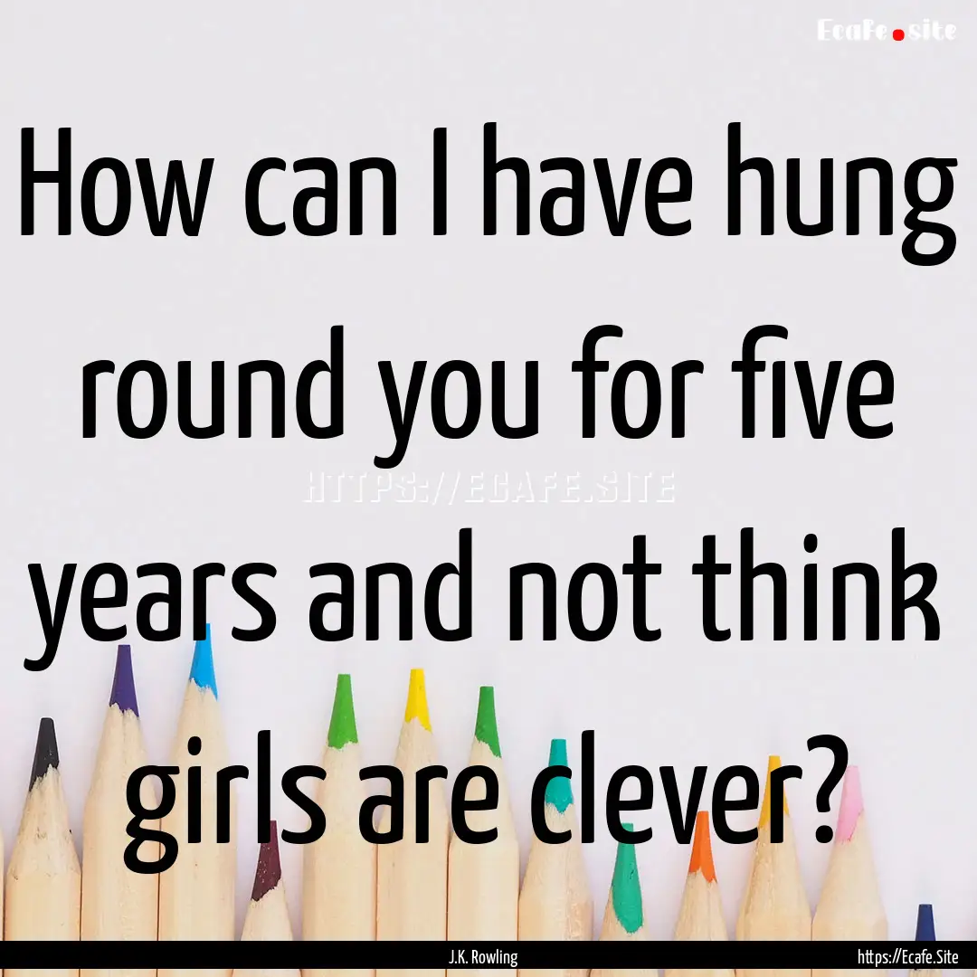 How can I have hung round you for five years.... : Quote by J.K. Rowling