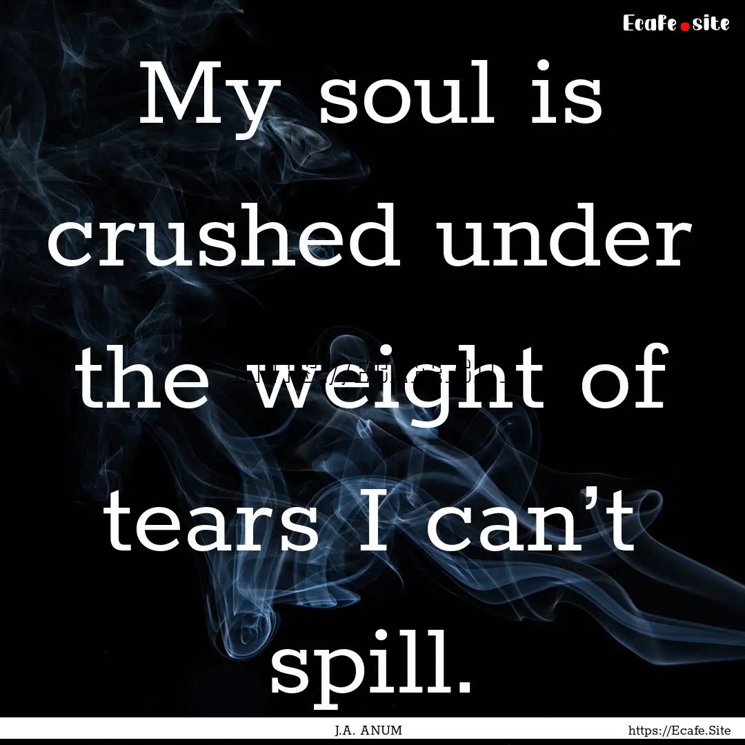 My soul is crushed under the weight of tears.... : Quote by J.A. ANUM