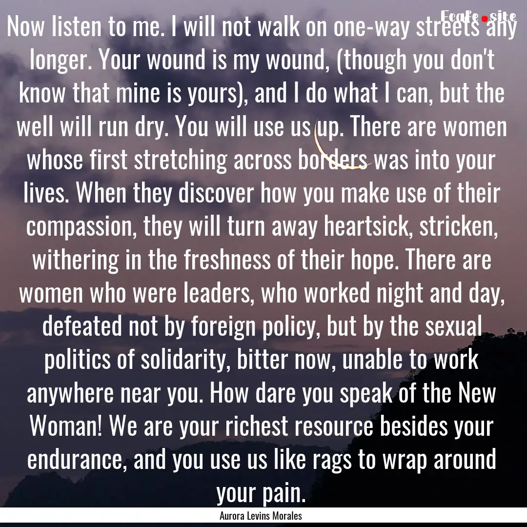 Now listen to me. I will not walk on one-way.... : Quote by Aurora Levins Morales