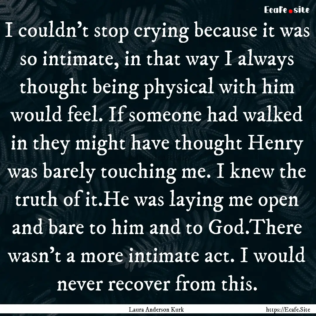 I couldn’t stop crying because it was so.... : Quote by Laura Anderson Kurk