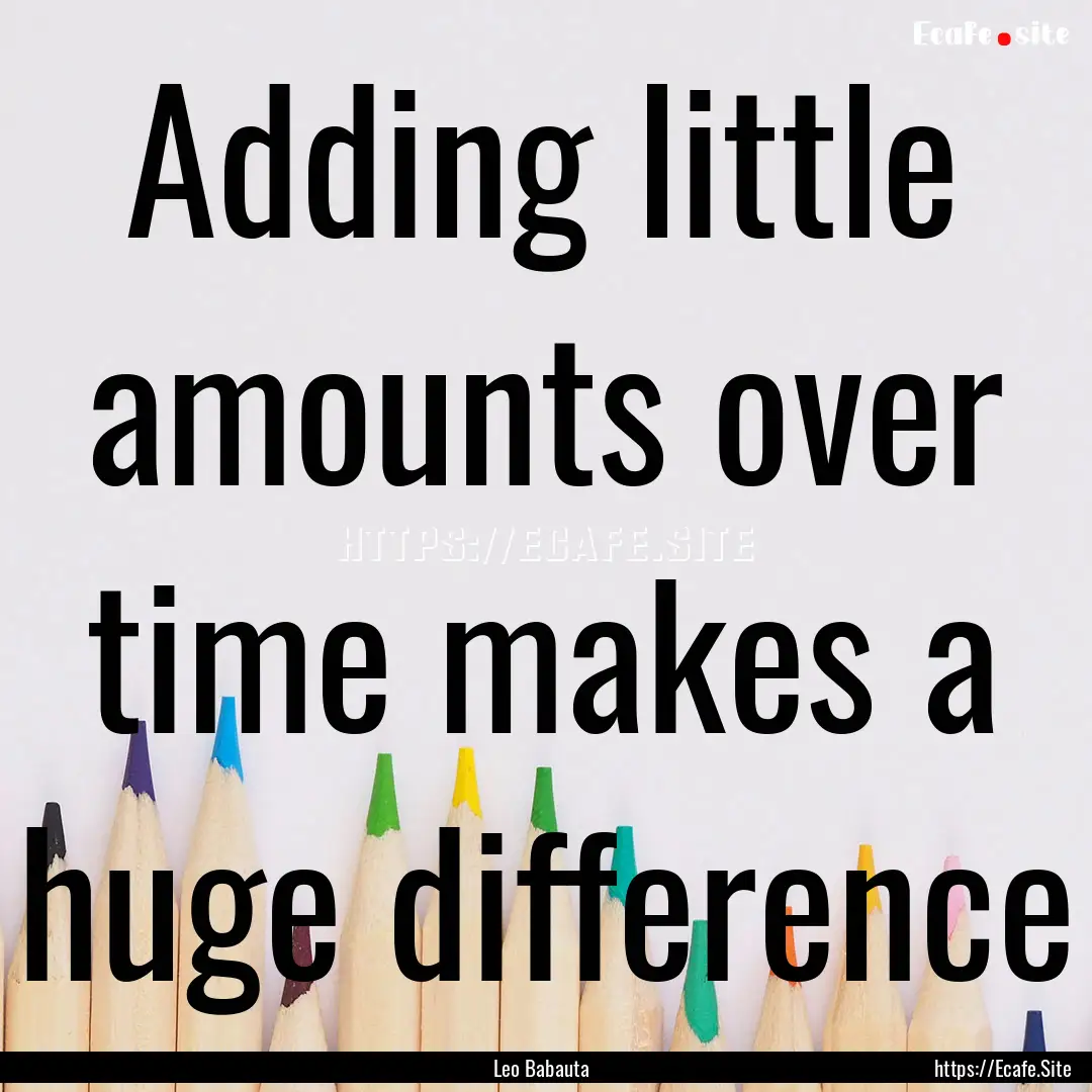 Adding little amounts over time makes a huge.... : Quote by Leo Babauta