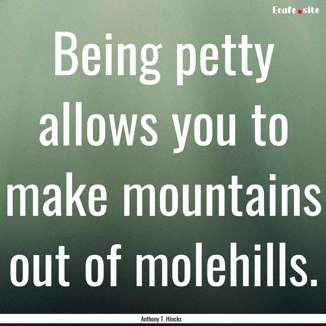 Being petty allows you to make mountains.... : Quote by Anthony T. Hincks