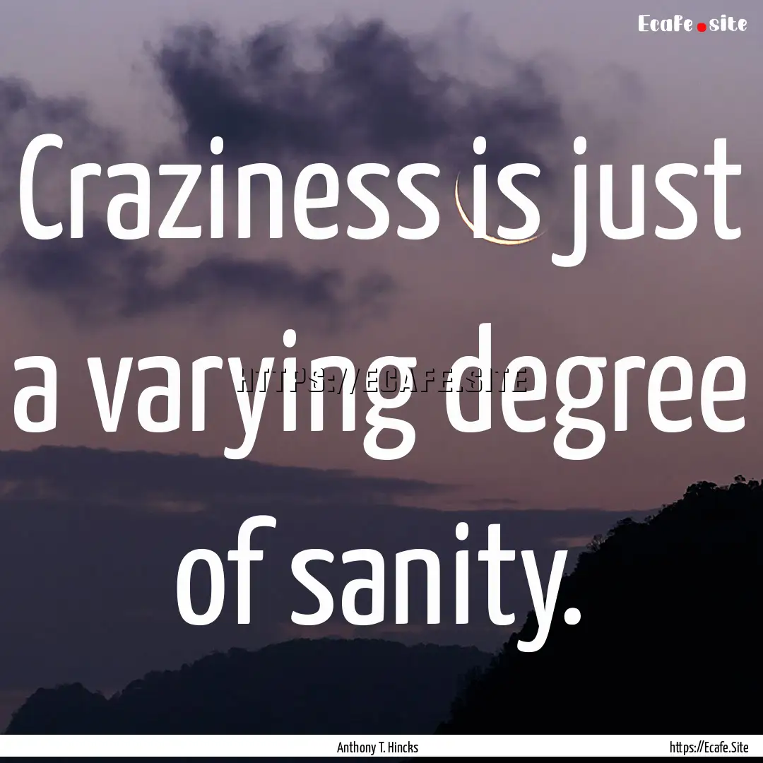 Craziness is just a varying degree of sanity..... : Quote by Anthony T. Hincks