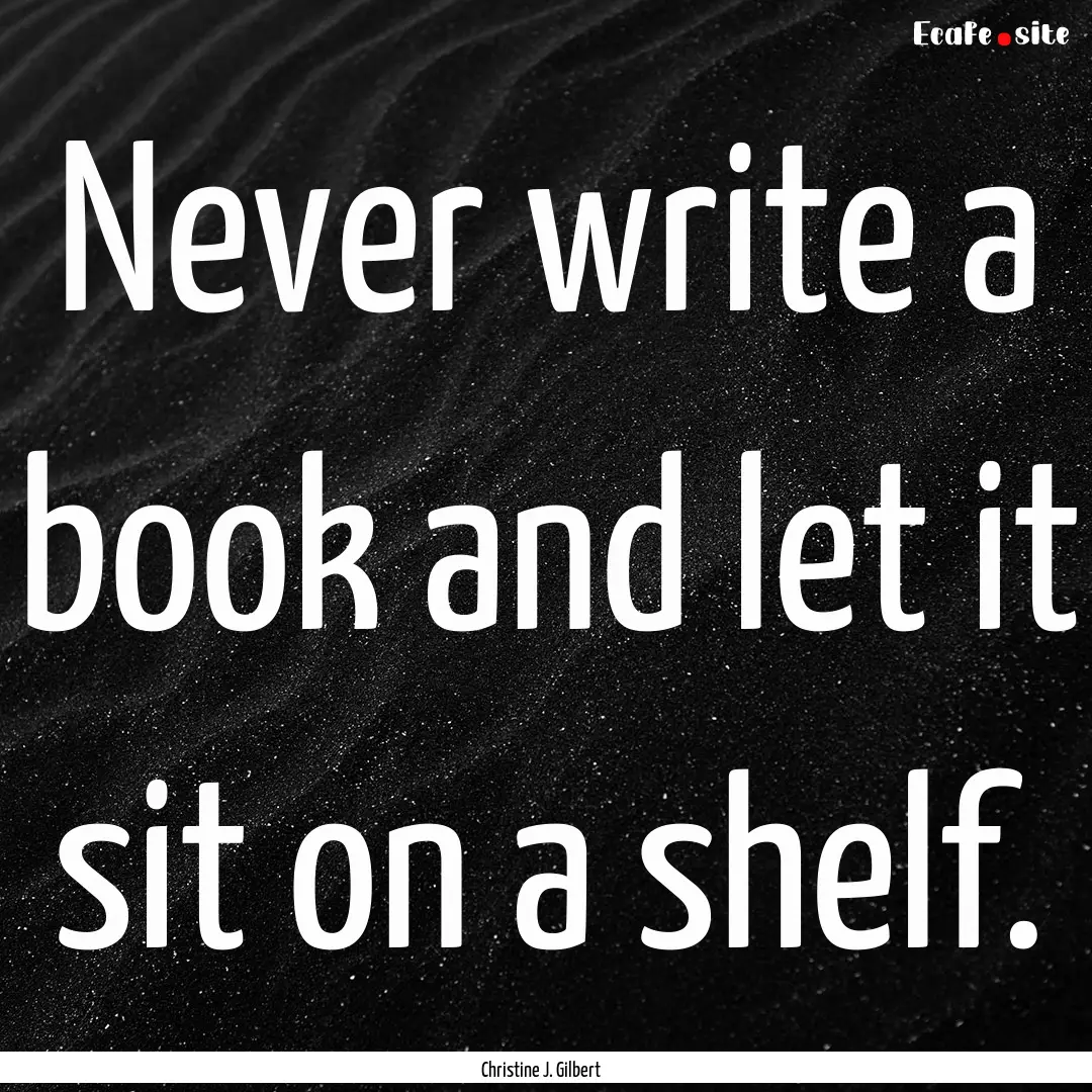 Never write a book and let it sit on a shelf..... : Quote by Christine J. Gilbert