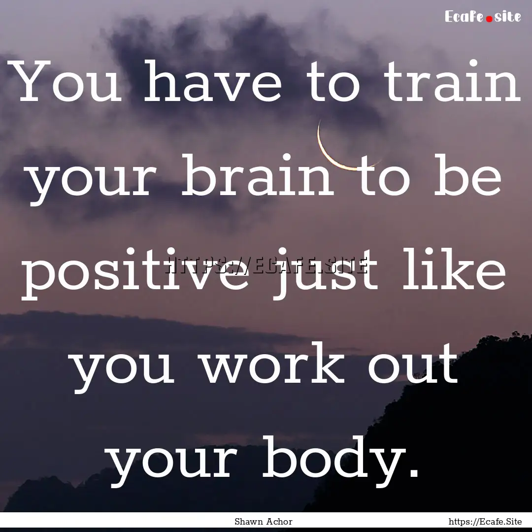 You have to train your brain to be positive.... : Quote by Shawn Achor