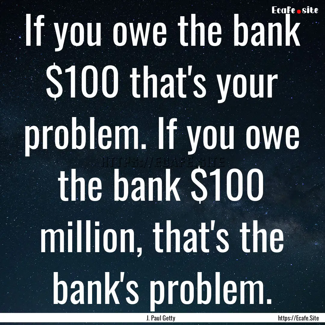 If you owe the bank $100 that's your problem..... : Quote by J. Paul Getty