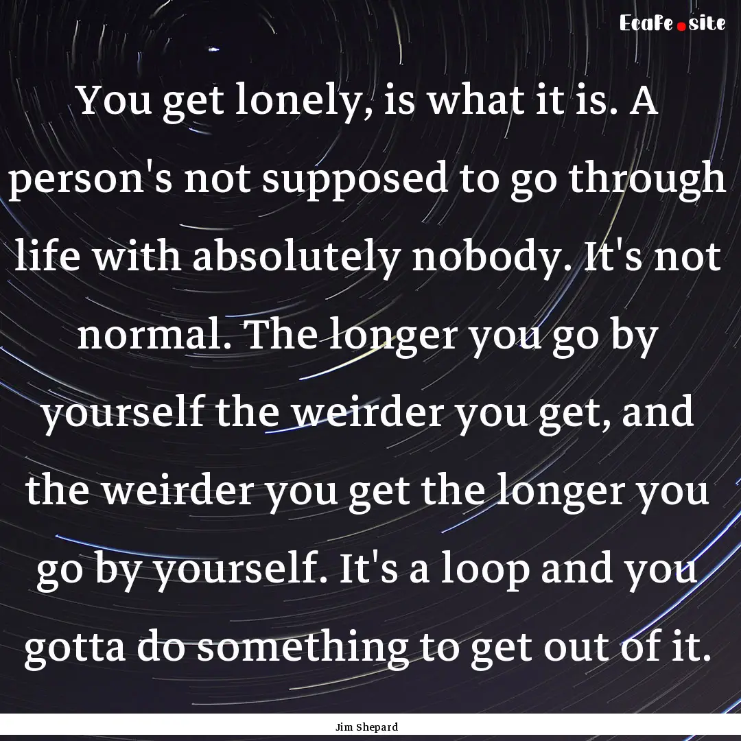 You get lonely, is what it is. A person's.... : Quote by Jim Shepard