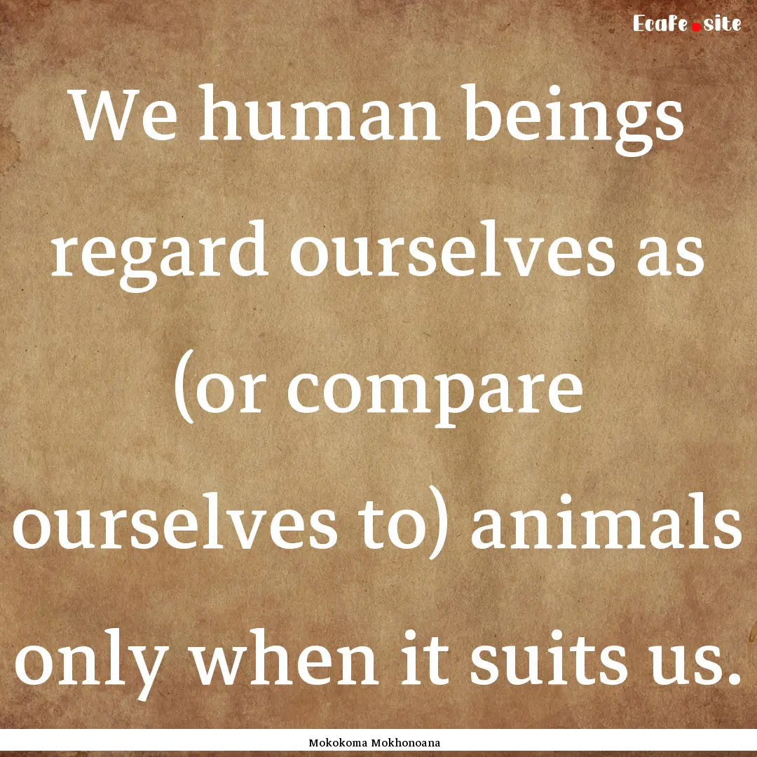 We human beings regard ourselves as (or compare.... : Quote by Mokokoma Mokhonoana