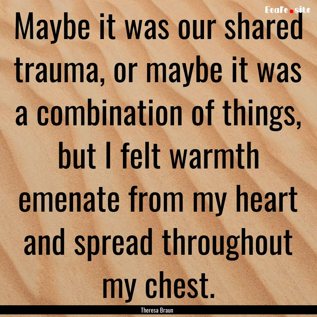 Maybe it was our shared trauma, or maybe.... : Quote by Theresa Braun