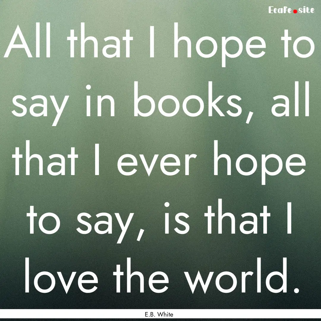 All that I hope to say in books, all that.... : Quote by E.B. White