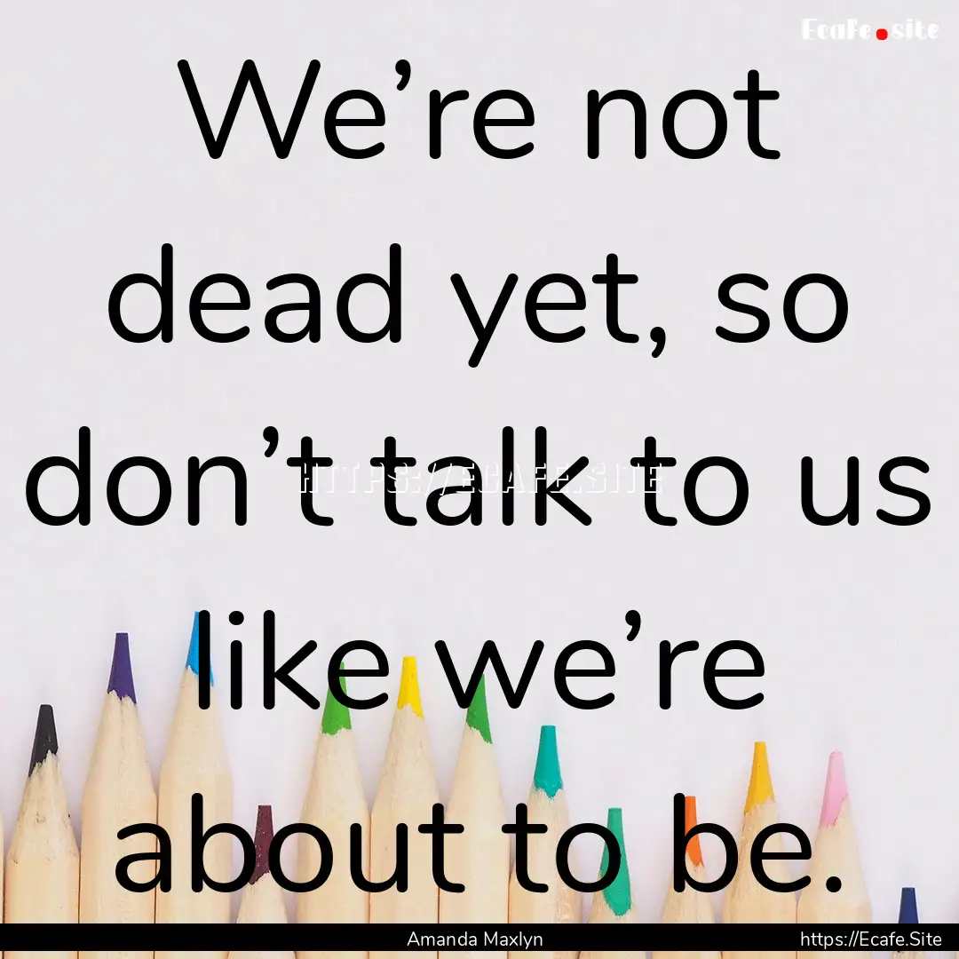 We’re not dead yet, so don’t talk to.... : Quote by Amanda Maxlyn