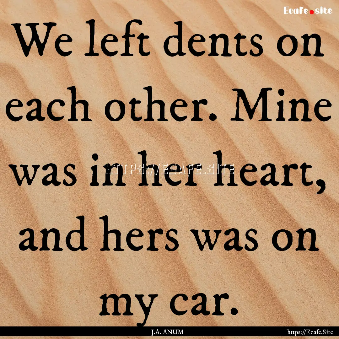 We left dents on each other. Mine was in.... : Quote by J.A. ANUM