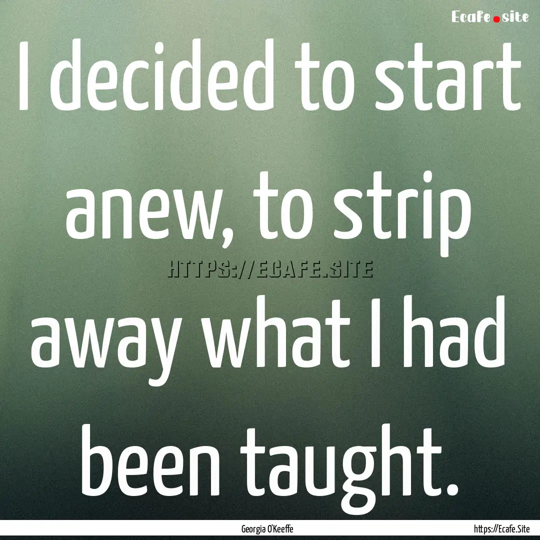 I decided to start anew, to strip away what.... : Quote by Georgia O'Keeffe