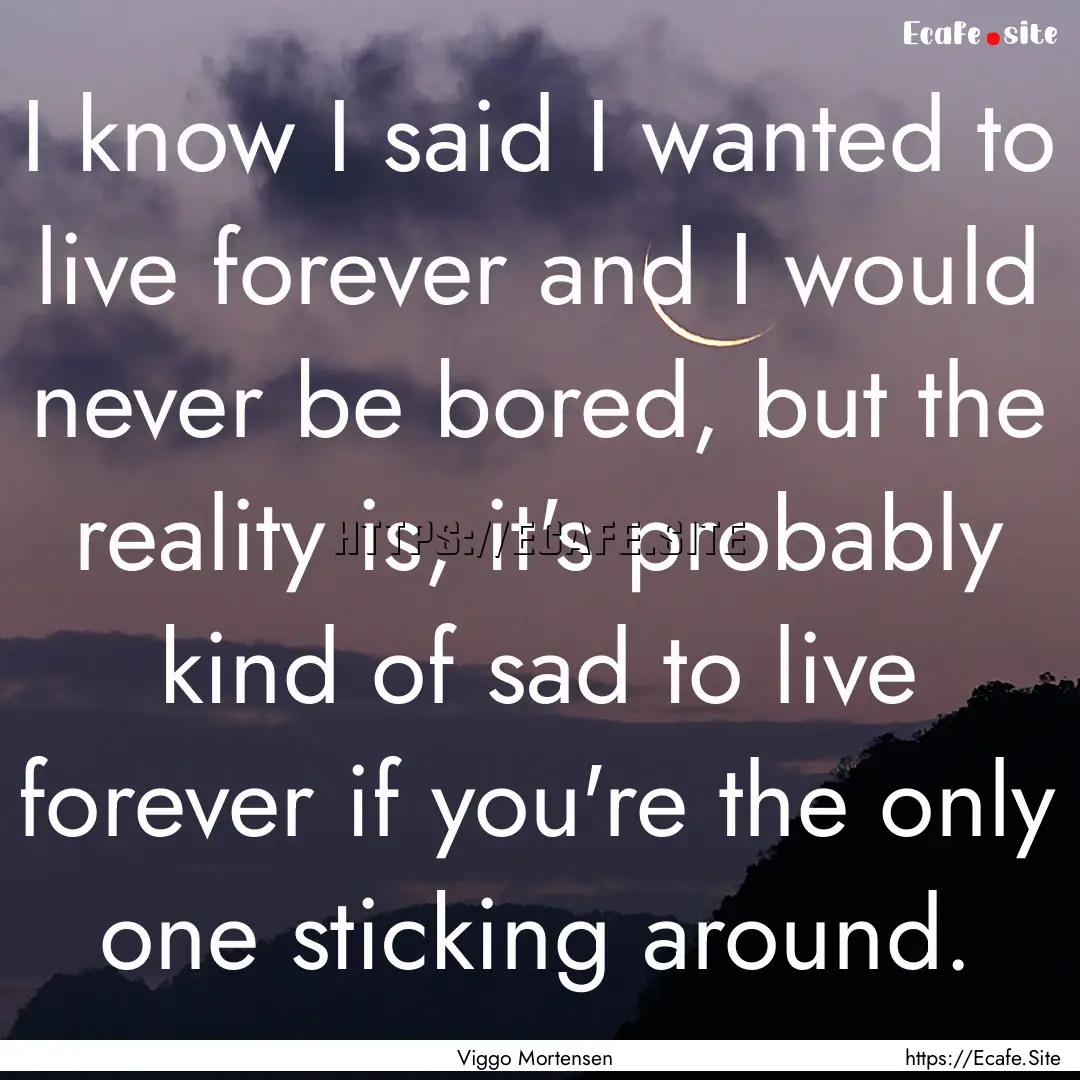 I know I said I wanted to live forever and.... : Quote by Viggo Mortensen